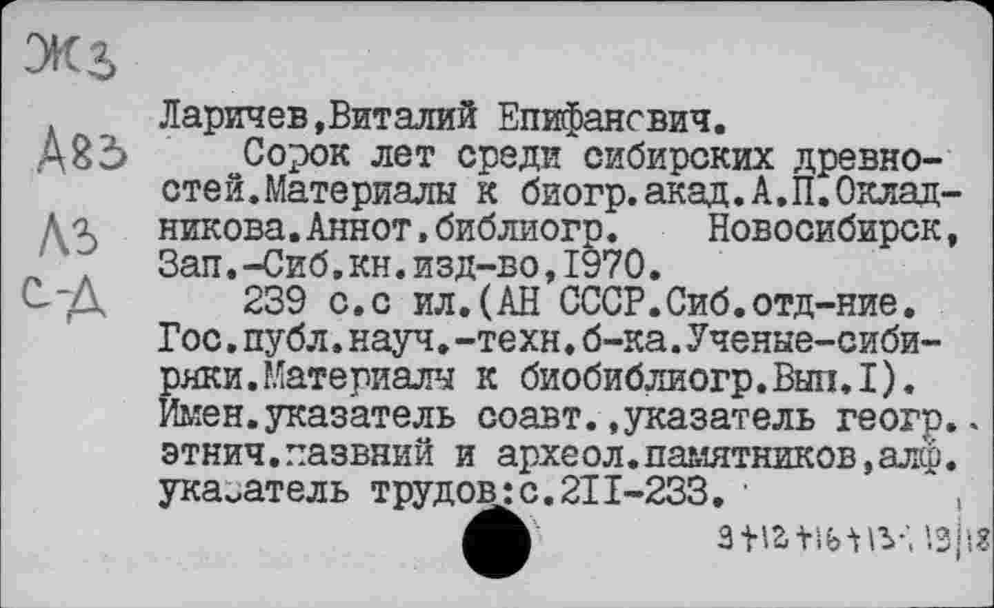 ﻿ЭК$
Абб
Л5 од
Ларичев,Виталий Епифансвич.
Сорок лет среди сибирских древностей. Материалы к биогр.акад.А.П.Окладникова. Аннот.библиогр. Новосибирск, Зап.-Сиб.кн.изд-во,1970.
239 с.с ил.(АН СССР.Сиб.отд-ние. Гос.публ.науч.-техн.б-ка.Ученые-сибиряки. Материалы к биобиблиогр.Вып.1). Имен.указатель соавт..указатель геогр.. этнич.пазвний и археол.памятников,алф. указатель трудов:с.211-233. •	,
зшніу; ’.зіі